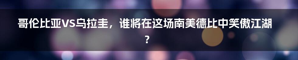 哥伦比亚VS乌拉圭，谁将在这场南美德比中笑傲江湖？