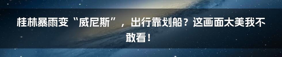 桂林暴雨变“威尼斯”，出行靠划船？这画面太美我不敢看！