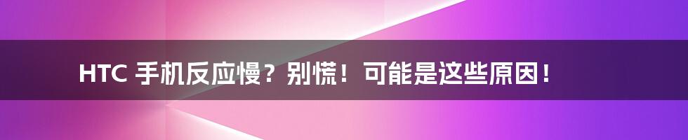 HTC 手机反应慢？别慌！可能是这些原因！