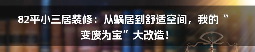 82平小三居装修：从蜗居到舒适空间，我的“变废为宝”大改造！