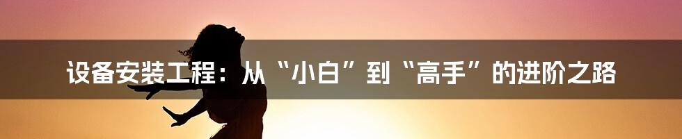 设备安装工程：从“小白”到“高手”的进阶之路