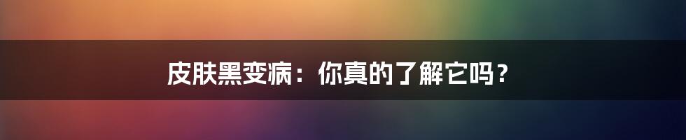 皮肤黑变病：你真的了解它吗？