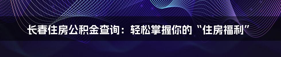 长春住房公积金查询：轻松掌握你的“住房福利”