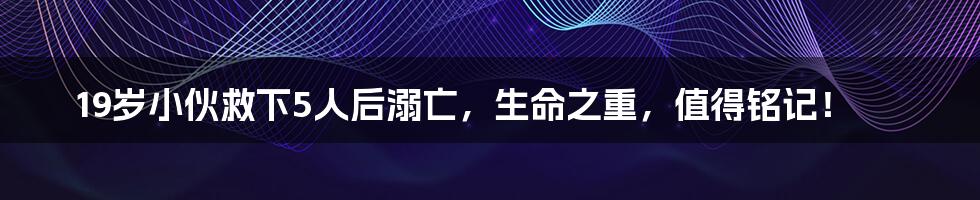 19岁小伙救下5人后溺亡，生命之重，值得铭记！