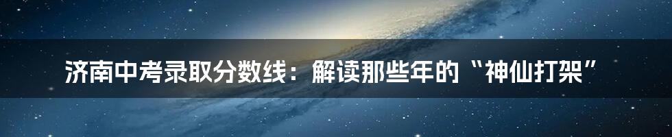 济南中考录取分数线：解读那些年的“神仙打架”