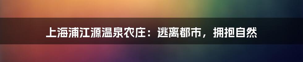 上海浦江源温泉农庄：逃离都市，拥抱自然