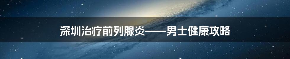 深圳治疗前列腺炎——男士健康攻略