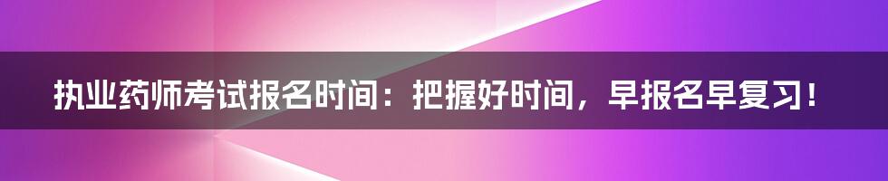 执业药师考试报名时间：把握好时间，早报名早复习！