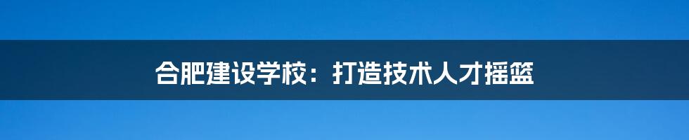 合肥建设学校：打造技术人才摇篮