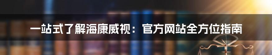 一站式了解海康威视：官方网站全方位指南