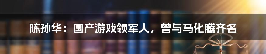 陈孙华：国产游戏领军人，曾与马化腾齐名