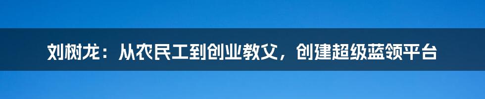 刘树龙：从农民工到创业教父，创建超级蓝领平台