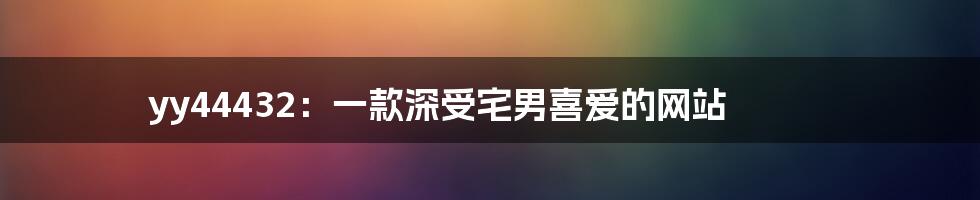 yy44432：一款深受宅男喜爱的网站