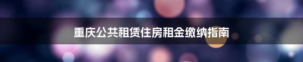 重庆公共租赁住房租金缴纳指南