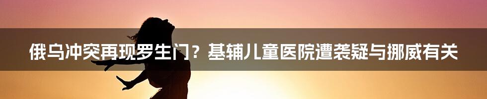 俄乌冲突再现罗生门？基辅儿童医院遭袭疑与挪威有关