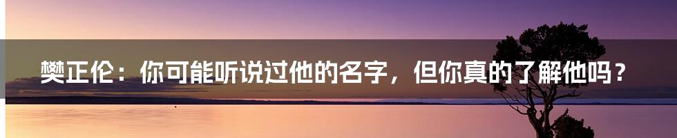 樊正伦：你可能听说过他的名字，但你真的了解他吗？