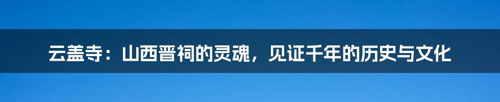 云盖寺：山西晋祠的灵魂，见证千年的历史与文化