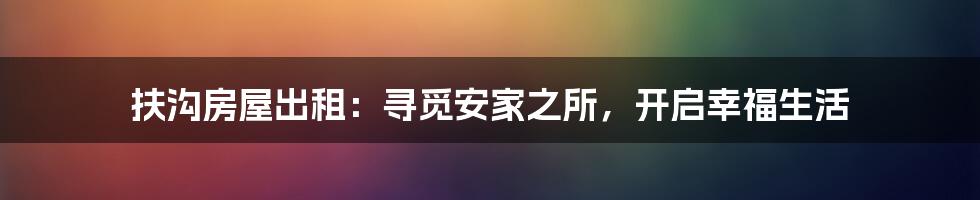 扶沟房屋出租：寻觅安家之所，开启幸福生活