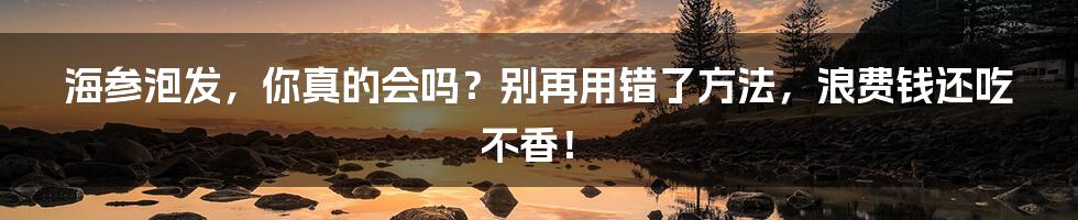 海参泡发，你真的会吗？别再用错了方法，浪费钱还吃不香！