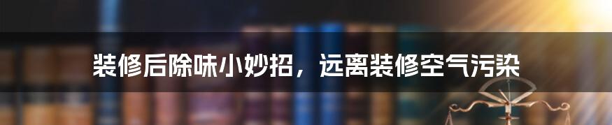 装修后除味小妙招，远离装修空气污染