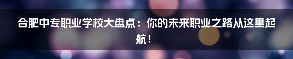 合肥中专职业学校大盘点：你的未来职业之路从这里起航！