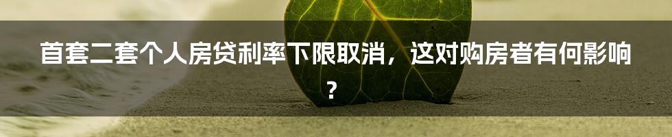 首套二套个人房贷利率下限取消，这对购房者有何影响？