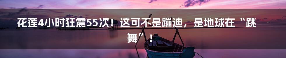 花莲4小时狂震55次！这可不是蹦迪，是地球在“跳舞”！