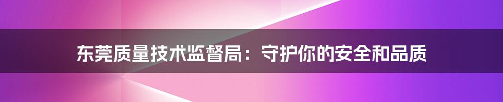 东莞质量技术监督局：守护你的安全和品质