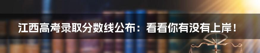 江西高考录取分数线公布：看看你有没有上岸！