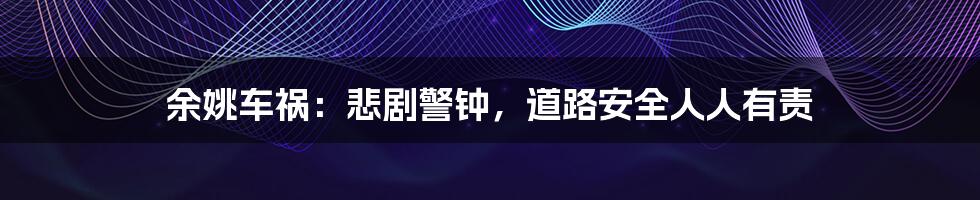 余姚车祸：悲剧警钟，道路安全人人有责