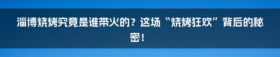 淄博烧烤究竟是谁带火的？这场“烧烤狂欢”背后的秘密！