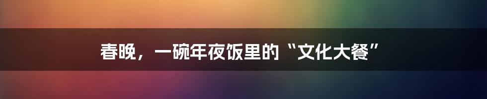 春晚，一碗年夜饭里的“文化大餐”