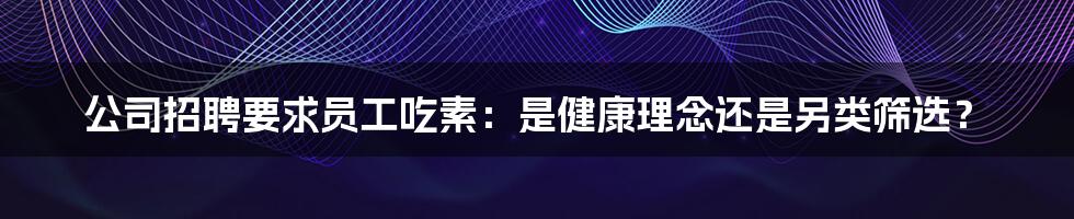 公司招聘要求员工吃素：是健康理念还是另类筛选？