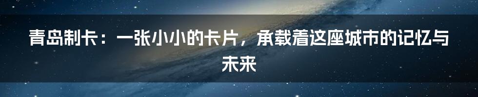 青岛制卡：一张小小的卡片，承载着这座城市的记忆与未来