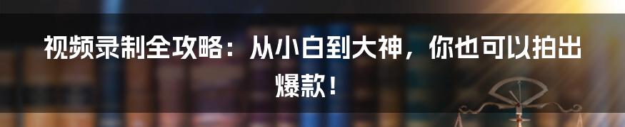 视频录制全攻略：从小白到大神，你也可以拍出爆款！