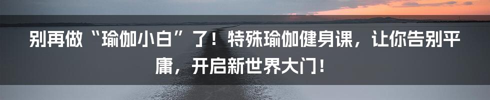 别再做“瑜伽小白”了！特殊瑜伽健身课，让你告别平庸，开启新世界大门！