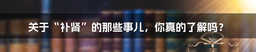 关于“补肾”的那些事儿，你真的了解吗？