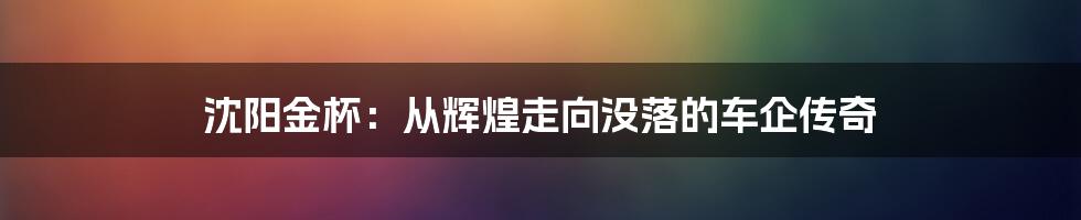 沈阳金杯：从辉煌走向没落的车企传奇