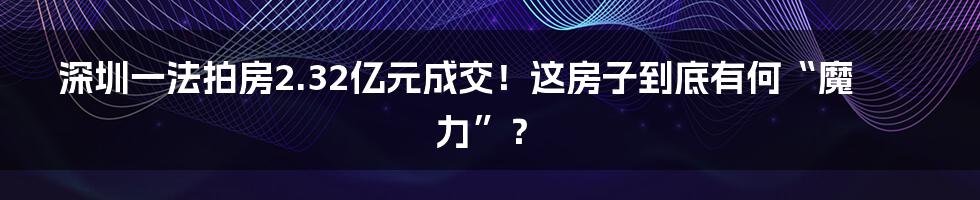 深圳一法拍房2.32亿元成交！这房子到底有何“魔力”？