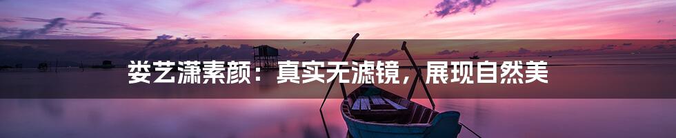 娄艺潇素颜：真实无滤镜，展现自然美