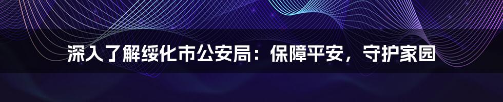 深入了解绥化市公安局：保障平安，守护家园