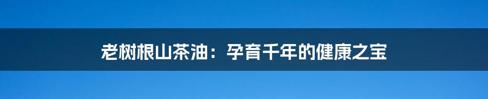 老树根山茶油：孕育千年的健康之宝