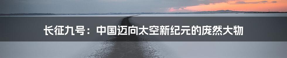 长征九号：中国迈向太空新纪元的庞然大物