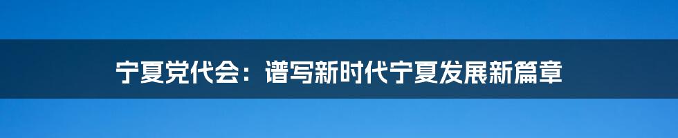 宁夏党代会：谱写新时代宁夏发展新篇章