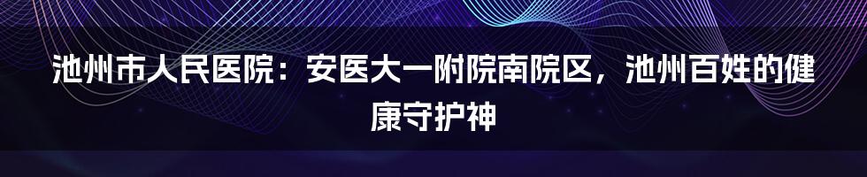 池州市人民医院：安医大一附院南院区，池州百姓的健康守护神