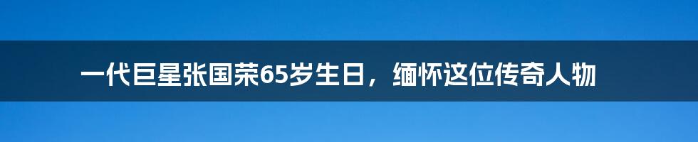 一代巨星张国荣65岁生日，缅怀这位传奇人物