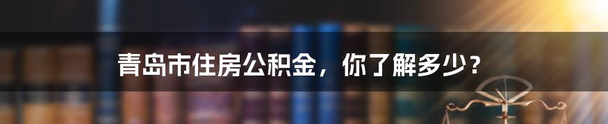 青岛市住房公积金，你了解多少？