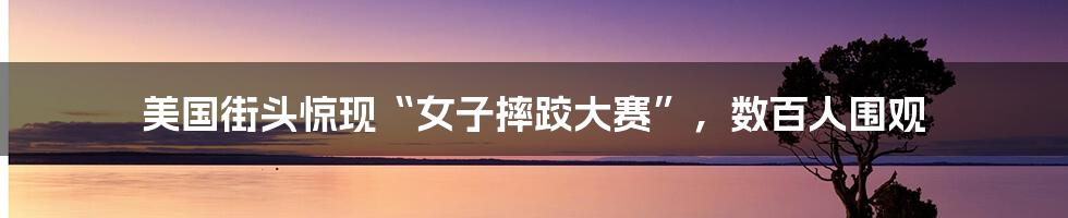 美国街头惊现“女子摔跤大赛”，数百人围观