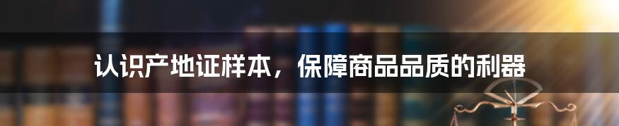 认识产地证样本，保障商品品质的利器