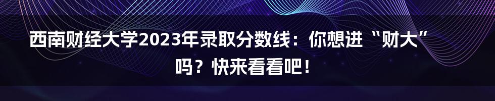 西南财经大学2023年录取分数线：你想进“财大”吗？快来看看吧！